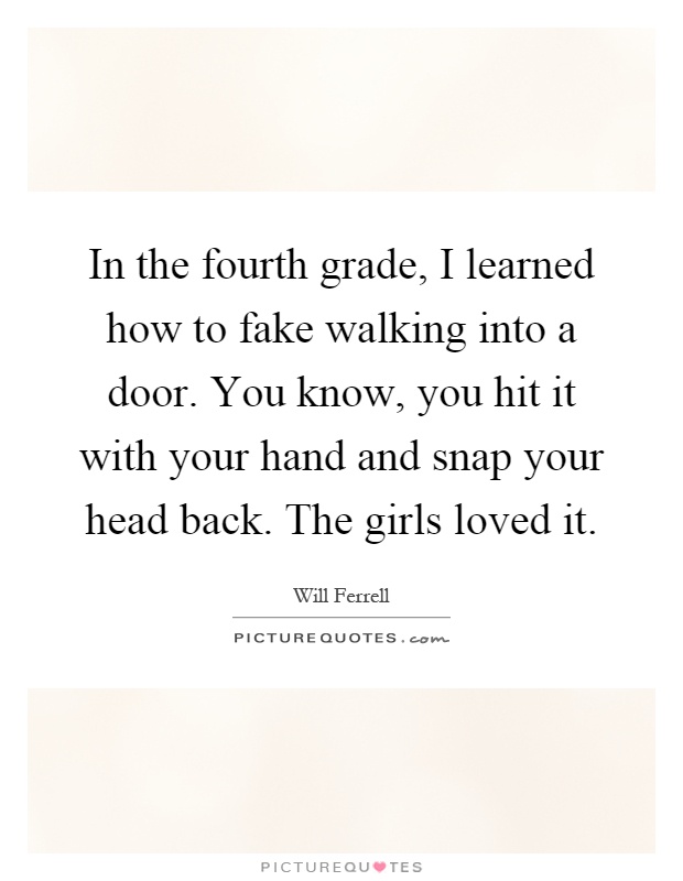 In the fourth grade, I learned how to fake walking into a door. You know, you hit it with your hand and snap your head back. The girls loved it Picture Quote #1