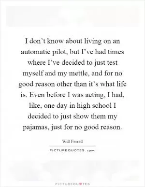I don’t know about living on an automatic pilot, but I’ve had times where I’ve decided to just test myself and my mettle, and for no good reason other than it’s what life is. Even before I was acting, I had, like, one day in high school I decided to just show them my pajamas, just for no good reason Picture Quote #1