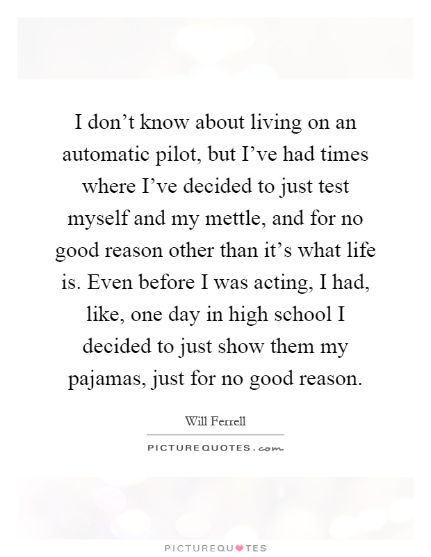 I don't know about living on an automatic pilot, but I've had times where I've decided to just test myself and my mettle, and for no good reason other than it's what life is. Even before I was acting, I had, like, one day in high school I decided to just show them my pajamas, just for no good reason Picture Quote #1