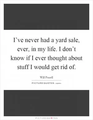 I’ve never had a yard sale, ever, in my life. I don’t know if I ever thought about stuff I would get rid of Picture Quote #1