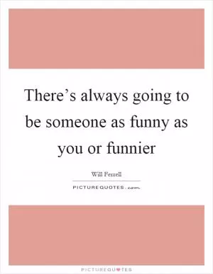 There’s always going to be someone as funny as you or funnier Picture Quote #1
