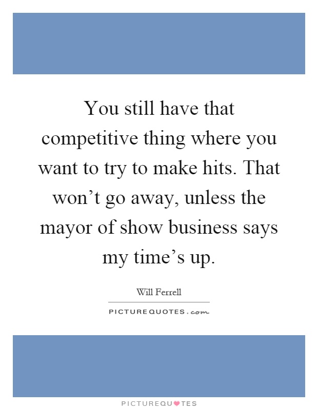 You still have that competitive thing where you want to try to make hits. That won't go away, unless the mayor of show business says my time's up Picture Quote #1