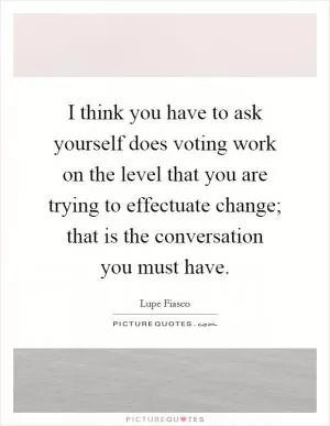 I think you have to ask yourself does voting work on the level that you are trying to effectuate change; that is the conversation you must have Picture Quote #1