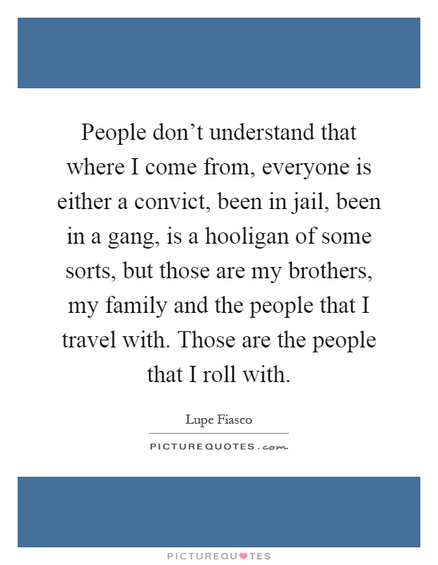 People don't understand that where I come from, everyone is either a convict, been in jail, been in a gang, is a hooligan of some sorts, but those are my brothers, my family and the people that I travel with. Those are the people that I roll with Picture Quote #1