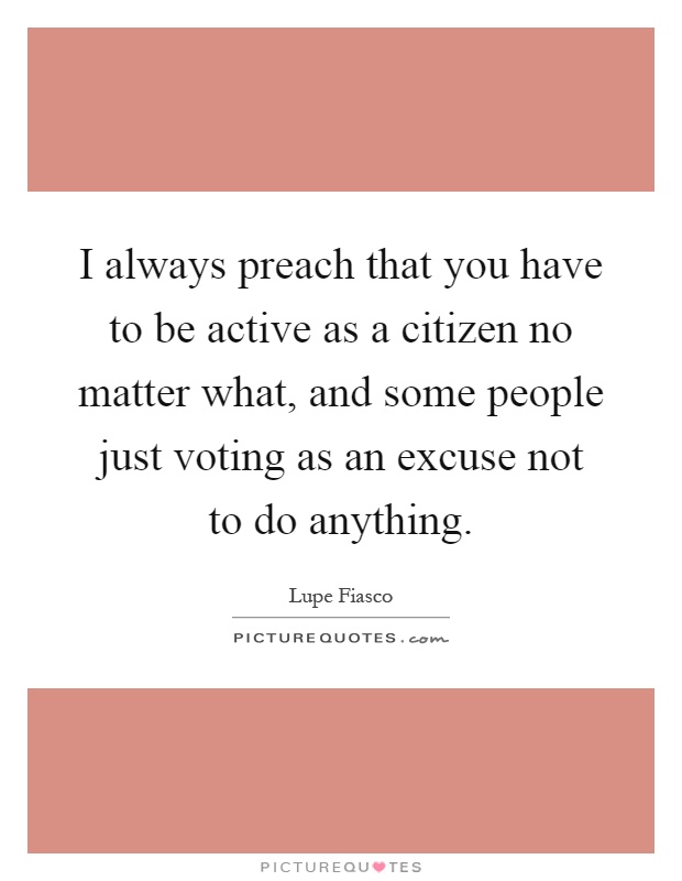 I always preach that you have to be active as a citizen no matter what, and some people just voting as an excuse not to do anything Picture Quote #1