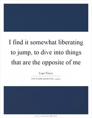 I find it somewhat liberating to jump, to dive into things that are the opposite of me Picture Quote #1