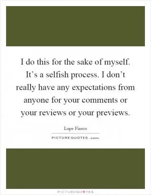 I do this for the sake of myself. It’s a selfish process. I don’t really have any expectations from anyone for your comments or your reviews or your previews Picture Quote #1