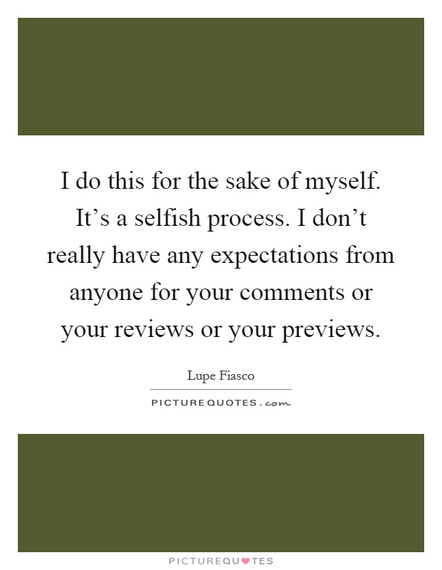 I do this for the sake of myself. It's a selfish process. I don't really have any expectations from anyone for your comments or your reviews or your previews Picture Quote #1