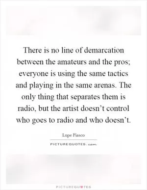 There is no line of demarcation between the amateurs and the pros; everyone is using the same tactics and playing in the same arenas. The only thing that separates them is radio, but the artist doesn’t control who goes to radio and who doesn’t Picture Quote #1