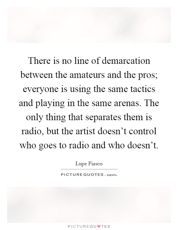 There is no line of demarcation between the amateurs and the pros; everyone is using the same tactics and playing in the same arenas. The only thing that separates them is radio, but the artist doesn't control who goes to radio and who doesn't Picture Quote #1