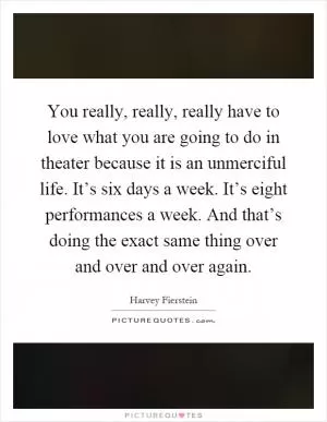 You really, really, really have to love what you are going to do in theater because it is an unmerciful life. It’s six days a week. It’s eight performances a week. And that’s doing the exact same thing over and over and over again Picture Quote #1