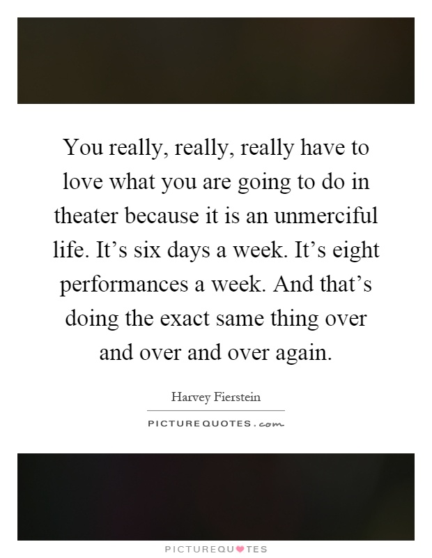 You really, really, really have to love what you are going to do in theater because it is an unmerciful life. It's six days a week. It's eight performances a week. And that's doing the exact same thing over and over and over again Picture Quote #1
