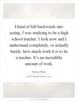 I kind of fell backwards into acting. I was studying to be a high school teacher. I look now and I understand completely, or actually barely, how much work it is to be a teacher. It’s an incredible amount of work Picture Quote #1