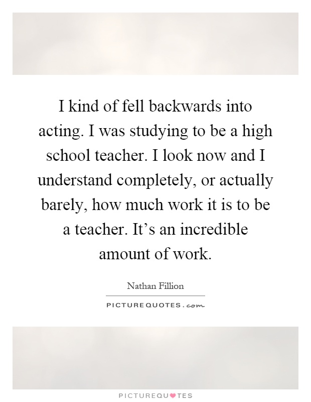 I kind of fell backwards into acting. I was studying to be a high school teacher. I look now and I understand completely, or actually barely, how much work it is to be a teacher. It's an incredible amount of work Picture Quote #1