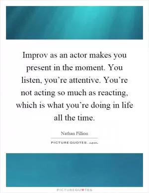 Improv as an actor makes you present in the moment. You listen, you’re attentive. You’re not acting so much as reacting, which is what you’re doing in life all the time Picture Quote #1