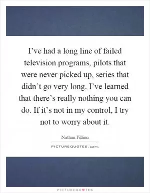 I’ve had a long line of failed television programs, pilots that were never picked up, series that didn’t go very long. I’ve learned that there’s really nothing you can do. If it’s not in my control, I try not to worry about it Picture Quote #1