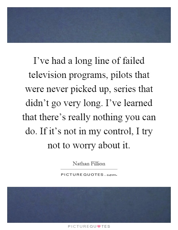 I've had a long line of failed television programs, pilots that were never picked up, series that didn't go very long. I've learned that there's really nothing you can do. If it's not in my control, I try not to worry about it Picture Quote #1