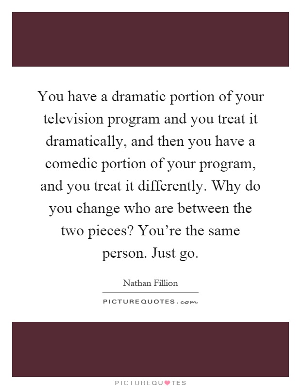 You have a dramatic portion of your television program and you treat it dramatically, and then you have a comedic portion of your program, and you treat it differently. Why do you change who are between the two pieces? You're the same person. Just go Picture Quote #1