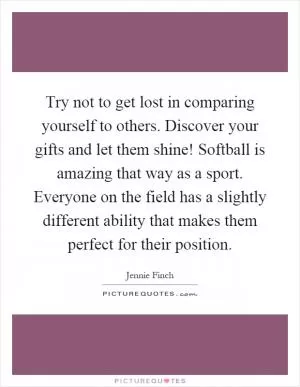 Try not to get lost in comparing yourself to others. Discover your gifts and let them shine! Softball is amazing that way as a sport. Everyone on the field has a slightly different ability that makes them perfect for their position Picture Quote #1