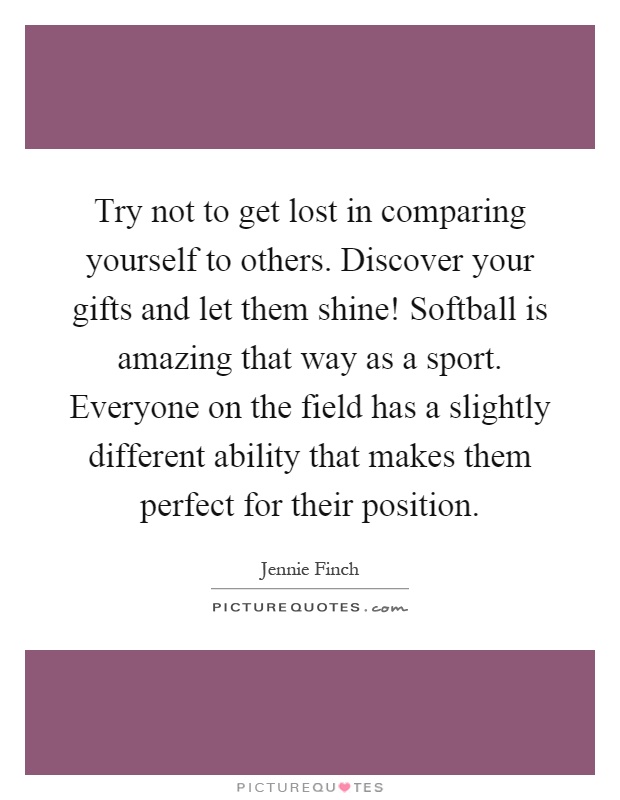 Try not to get lost in comparing yourself to others. Discover your gifts and let them shine! Softball is amazing that way as a sport. Everyone on the field has a slightly different ability that makes them perfect for their position Picture Quote #1