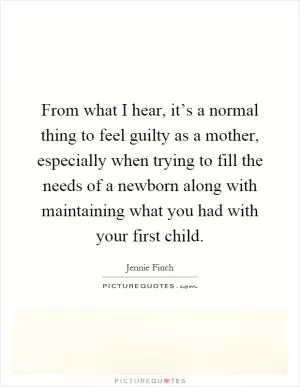 From what I hear, it’s a normal thing to feel guilty as a mother, especially when trying to fill the needs of a newborn along with maintaining what you had with your first child Picture Quote #1