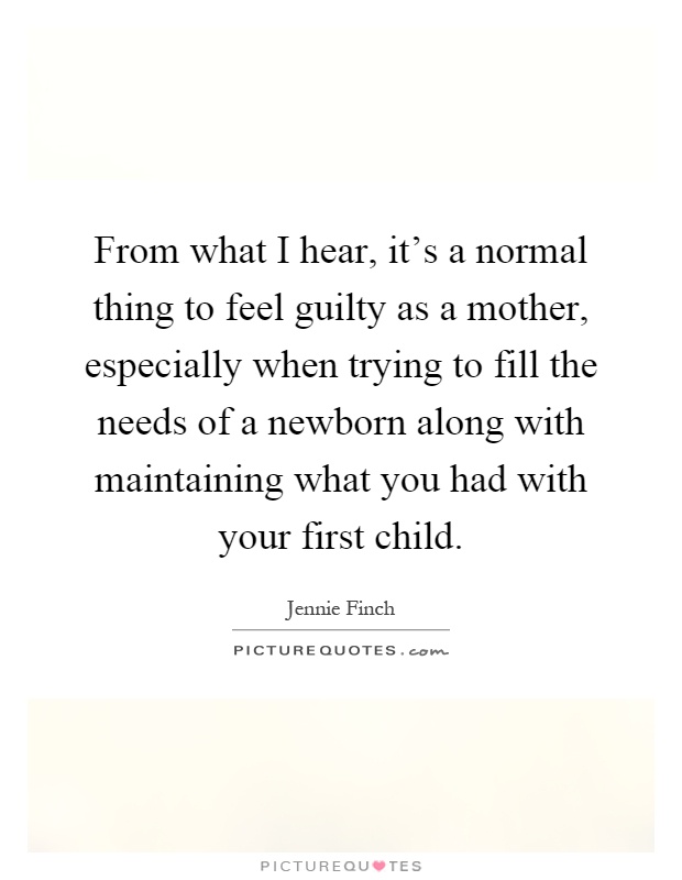 From what I hear, it's a normal thing to feel guilty as a mother, especially when trying to fill the needs of a newborn along with maintaining what you had with your first child Picture Quote #1
