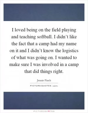 I loved being on the field playing and teaching softball. I didn’t like the fact that a camp had my name on it and I didn’t know the logistics of what was going on. I wanted to make sure I was involved in a camp that did things right Picture Quote #1