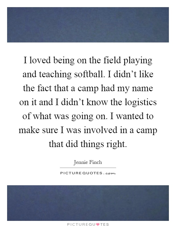 I loved being on the field playing and teaching softball. I didn't like the fact that a camp had my name on it and I didn't know the logistics of what was going on. I wanted to make sure I was involved in a camp that did things right Picture Quote #1