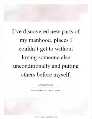 I’ve discovered new parts of my manhood, places I couldn’t get to without loving someone else unconditionally and putting others before myself Picture Quote #1
