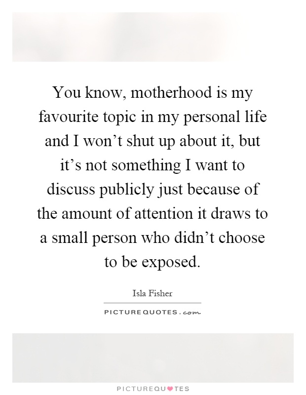 You know, motherhood is my favourite topic in my personal life and I won't shut up about it, but it's not something I want to discuss publicly just because of the amount of attention it draws to a small person who didn't choose to be exposed Picture Quote #1