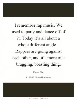 I remember rap music. We used to party and dance off of it. Today it’s all about a whole different angle... Rappers are going against each other, and it’s more of a bragging, boasting thing Picture Quote #1