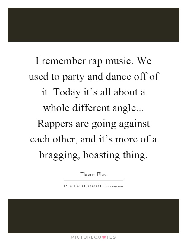 I remember rap music. We used to party and dance off of it. Today it's all about a whole different angle... Rappers are going against each other, and it's more of a bragging, boasting thing Picture Quote #1