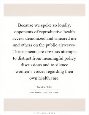 Because we spoke so loudly, opponents of reproductive health access demonized and smeared me and others on the public airwaves. These smears are obvious attempts to distract from meaningful policy discussions and to silence women’s voices regarding their own health care Picture Quote #1
