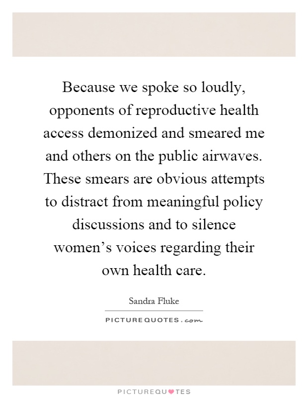 Because we spoke so loudly, opponents of reproductive health access demonized and smeared me and others on the public airwaves. These smears are obvious attempts to distract from meaningful policy discussions and to silence women's voices regarding their own health care Picture Quote #1