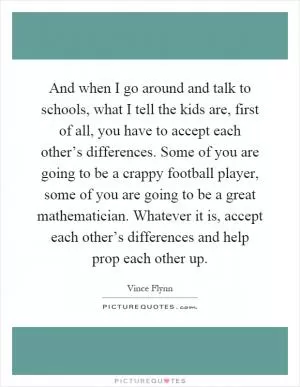 And when I go around and talk to schools, what I tell the kids are, first of all, you have to accept each other’s differences. Some of you are going to be a crappy football player, some of you are going to be a great mathematician. Whatever it is, accept each other’s differences and help prop each other up Picture Quote #1