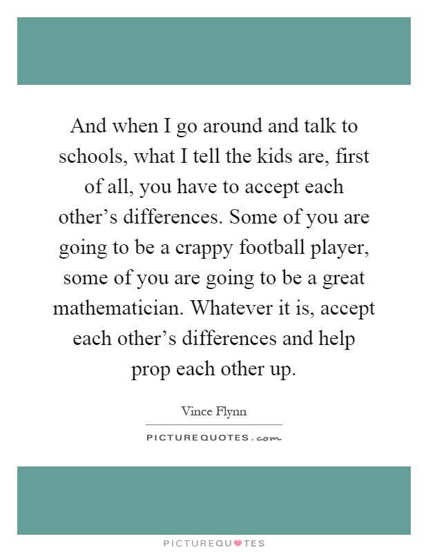 And when I go around and talk to schools, what I tell the kids are, first of all, you have to accept each other's differences. Some of you are going to be a crappy football player, some of you are going to be a great mathematician. Whatever it is, accept each other's differences and help prop each other up Picture Quote #1