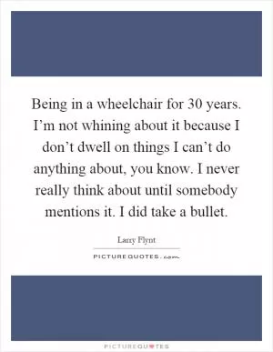 Being in a wheelchair for 30 years. I’m not whining about it because I don’t dwell on things I can’t do anything about, you know. I never really think about until somebody mentions it. I did take a bullet Picture Quote #1