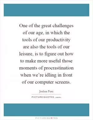 One of the great challenges of our age, in which the tools of our productivity are also the tools of our leisure, is to figure out how to make more useful those moments of procrastination when we’re idling in front of our computer screens Picture Quote #1
