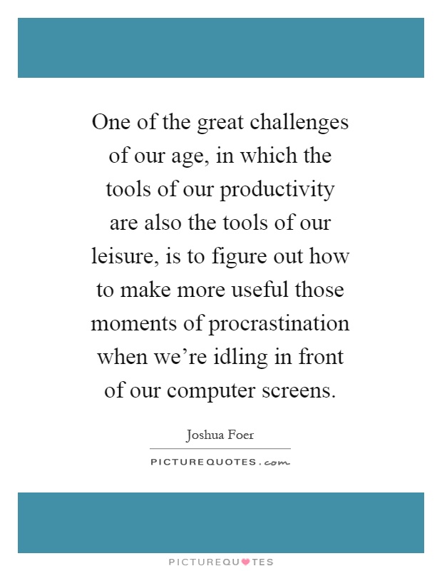 One of the great challenges of our age, in which the tools of our productivity are also the tools of our leisure, is to figure out how to make more useful those moments of procrastination when we're idling in front of our computer screens Picture Quote #1