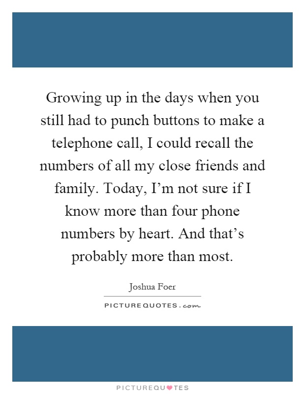Growing up in the days when you still had to punch buttons to make a telephone call, I could recall the numbers of all my close friends and family. Today, I'm not sure if I know more than four phone numbers by heart. And that's probably more than most Picture Quote #1
