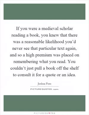 If you were a medieval scholar reading a book, you knew that there was a reasonable likelihood you’d never see that particular text again, and so a high premium was placed on remembering what you read. You couldn’t just pull a book off the shelf to consult it for a quote or an idea Picture Quote #1