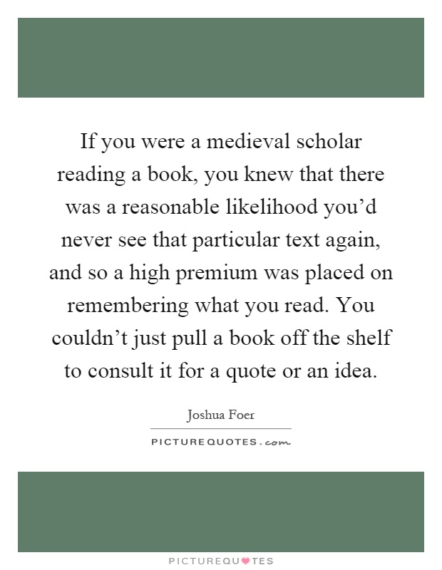 If you were a medieval scholar reading a book, you knew that there was a reasonable likelihood you'd never see that particular text again, and so a high premium was placed on remembering what you read. You couldn't just pull a book off the shelf to consult it for a quote or an idea Picture Quote #1