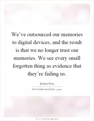 We’ve outsourced our memories to digital devices, and the result is that we no longer trust our memories. We see every small forgotten thing as evidence that they’re failing us Picture Quote #1