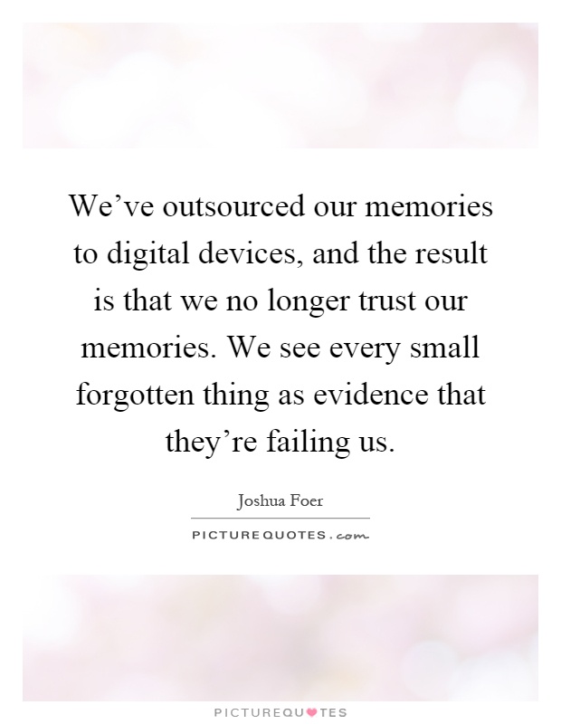 We've outsourced our memories to digital devices, and the result is that we no longer trust our memories. We see every small forgotten thing as evidence that they're failing us Picture Quote #1