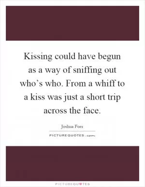 Kissing could have begun as a way of sniffing out who’s who. From a whiff to a kiss was just a short trip across the face Picture Quote #1