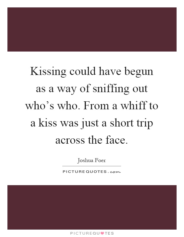 Kissing could have begun as a way of sniffing out who's who. From a whiff to a kiss was just a short trip across the face Picture Quote #1