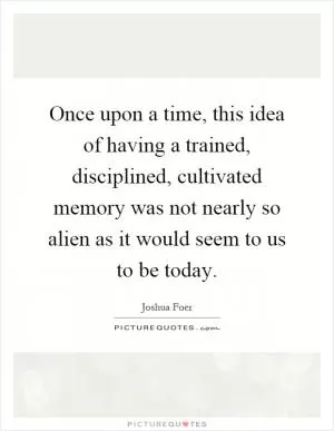 Once upon a time, this idea of having a trained, disciplined, cultivated memory was not nearly so alien as it would seem to us to be today Picture Quote #1