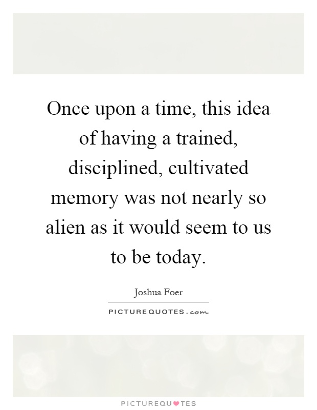 Once upon a time, this idea of having a trained, disciplined, cultivated memory was not nearly so alien as it would seem to us to be today Picture Quote #1