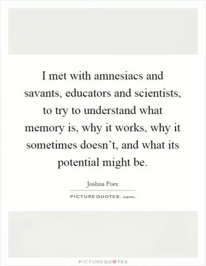 I met with amnesiacs and savants, educators and scientists, to try to understand what memory is, why it works, why it sometimes doesn’t, and what its potential might be Picture Quote #1