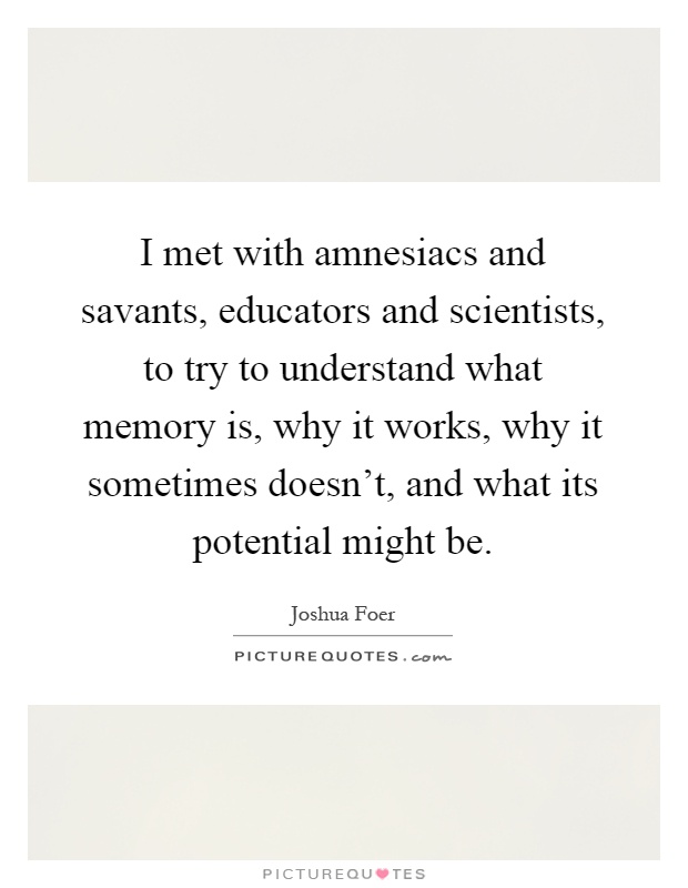 I met with amnesiacs and savants, educators and scientists, to try to understand what memory is, why it works, why it sometimes doesn't, and what its potential might be Picture Quote #1